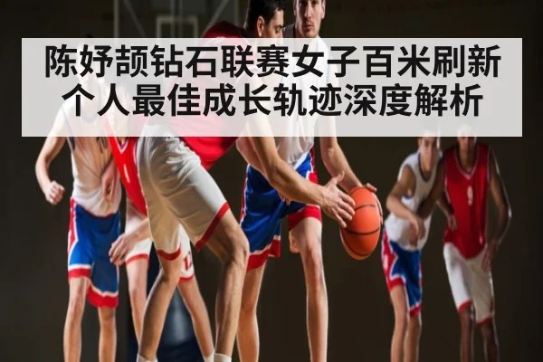 陈妤颉钻石联赛女子百米刷新个人最佳成长轨迹深度解析