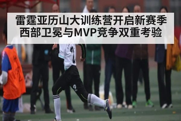雷霆亚历山大训练营开启新赛季西部卫冕与MVP竞争双重考验