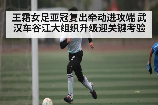 王霜女足亚冠复出牵动进攻端 武汉车谷江大组织升级迎关键考验