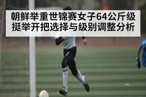 朝鲜举重世锦赛女子64公斤级挺举开把选择与级别调整分析